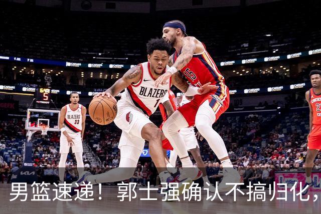男篮速递！郭士强确认不搞归化，赵继伟受伤或缺席生死战，中国小组垫底